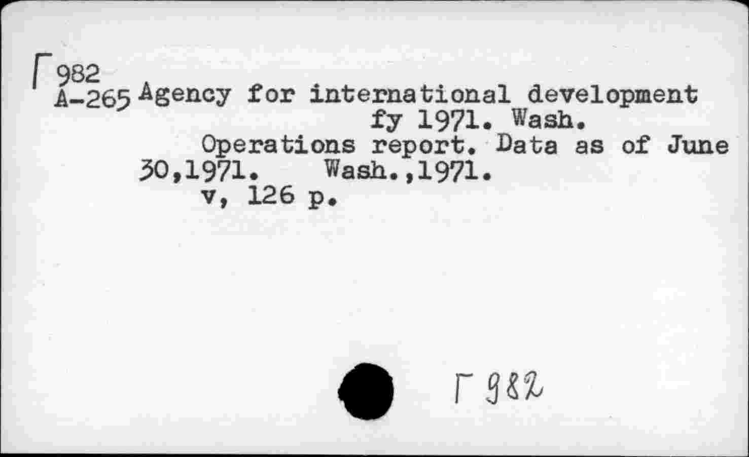 ﻿A-265 ^Sency for international development fy 1971. Wash.
Operations report. Bata as of June
50,1971. Wash.,1971.
v, 126 p.
£ r 3W